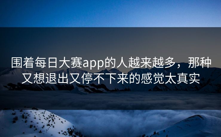 围着每日大赛app的人越来越多，那种又想退出又停不下来的感觉太真实