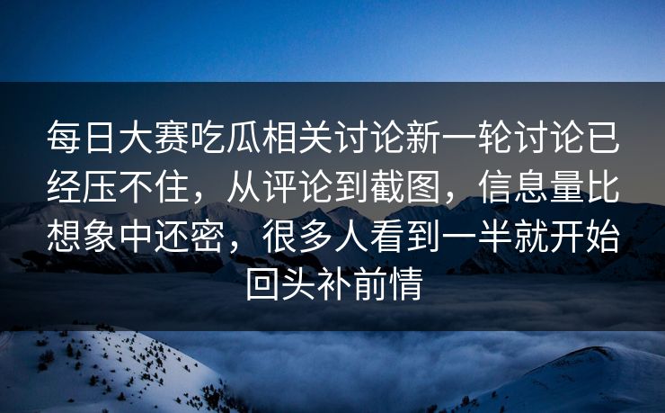 每日大赛吃瓜相关讨论新一轮讨论已经压不住，从评论到截图，信息量比想象中还密，很多人看到一半就开始回头补前情