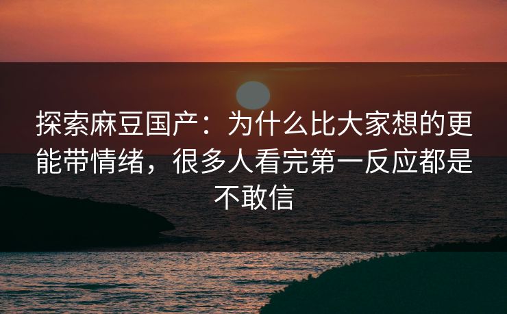 探索麻豆国产：为什么比大家想的更能带情绪，很多人看完第一反应都是不敢信