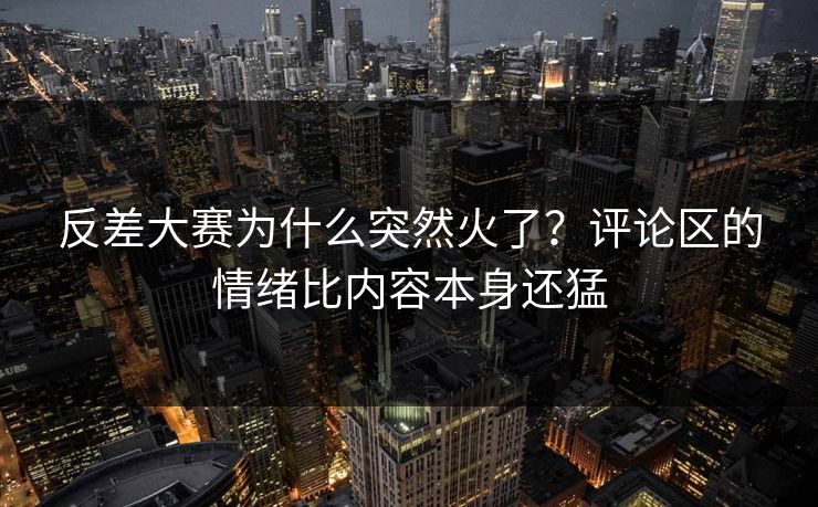反差大赛为什么突然火了？评论区的情绪比内容本身还猛