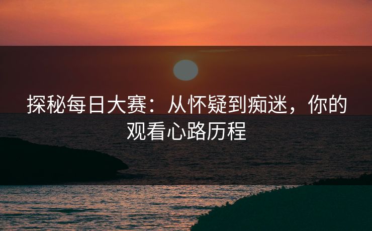 探秘每日大赛：从怀疑到痴迷，你的观看心路历程