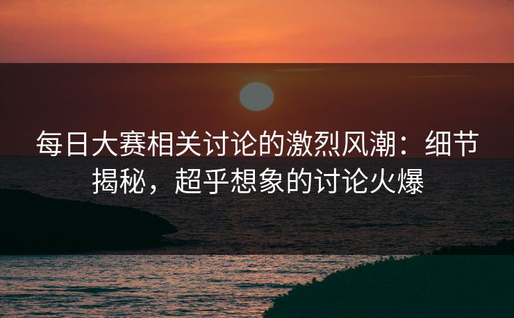 每日大赛相关讨论的激烈风潮：细节揭秘，超乎想象的讨论火爆