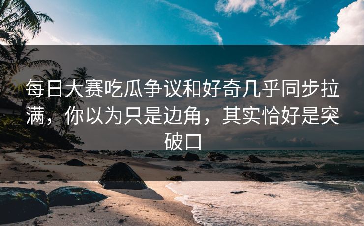 每日大赛吃瓜争议和好奇几乎同步拉满，你以为只是边角，其实恰好是突破口