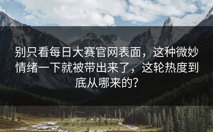 别只看每日大赛官网表面，这种微妙情绪一下就被带出来了，这轮热度到底从哪来的？