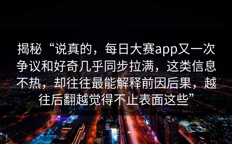 揭秘“说真的，每日大赛app又一次争议和好奇几乎同步拉满，这类信息不热，却往往最能解释前因后果，越往后翻越觉得不止表面这些”